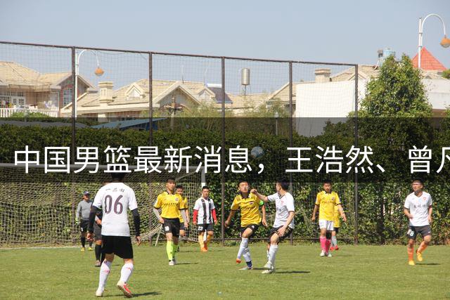 中国男篮最新消息，王浩然、曾凡博将先后离队 热身赛时间迎来调整
