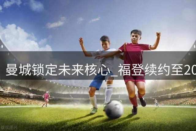 曼城锁定未来核心 福登续约至2030年
