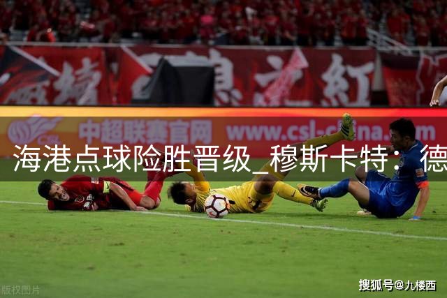 海港点球险胜晋级 穆斯卡特：德比战前已做好多重预案