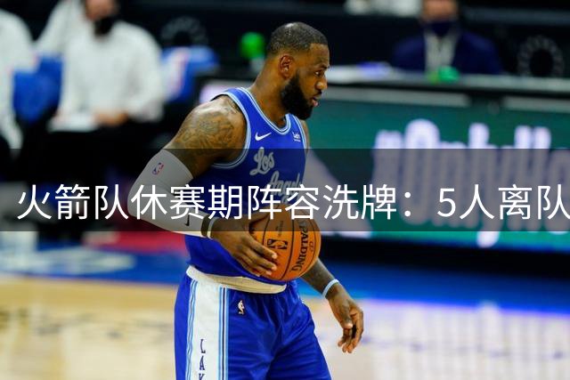 火箭队休赛期阵容洗牌：5人离队6将加盟 替补席焕然一新