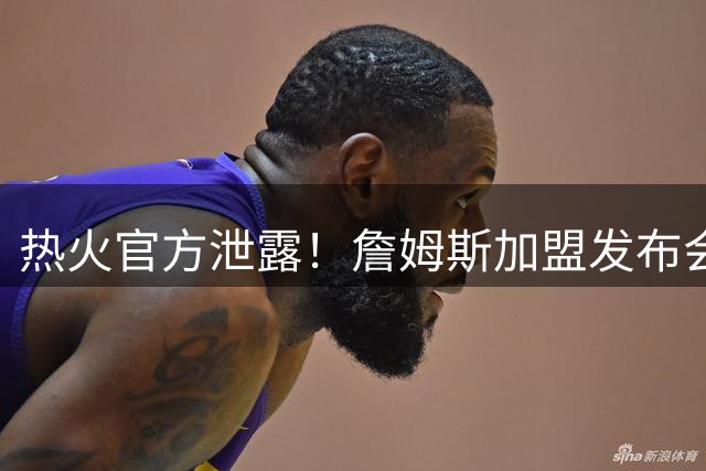 热火官方泄露！詹姆斯加盟发布会！曝光后紧急删除