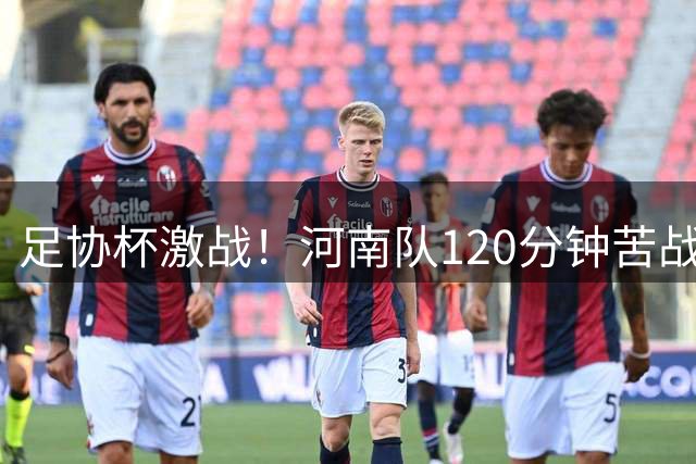 足协杯激战！河南队120分钟苦战平大连英博 点球大战定生死