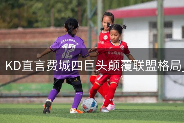 KD直言费城四巨头颠覆联盟格局 詹姆斯组队模式再掀公平性质疑