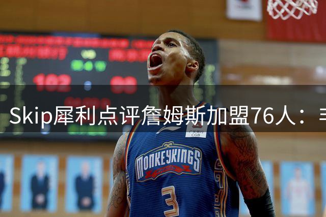 Skip犀利点评詹姆斯加盟76人：非为幸福实为冠军