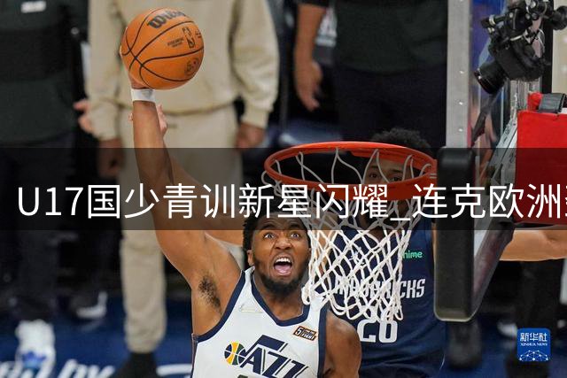 U17国少青训新星闪耀 连克欧洲劲旅展现选材眼光